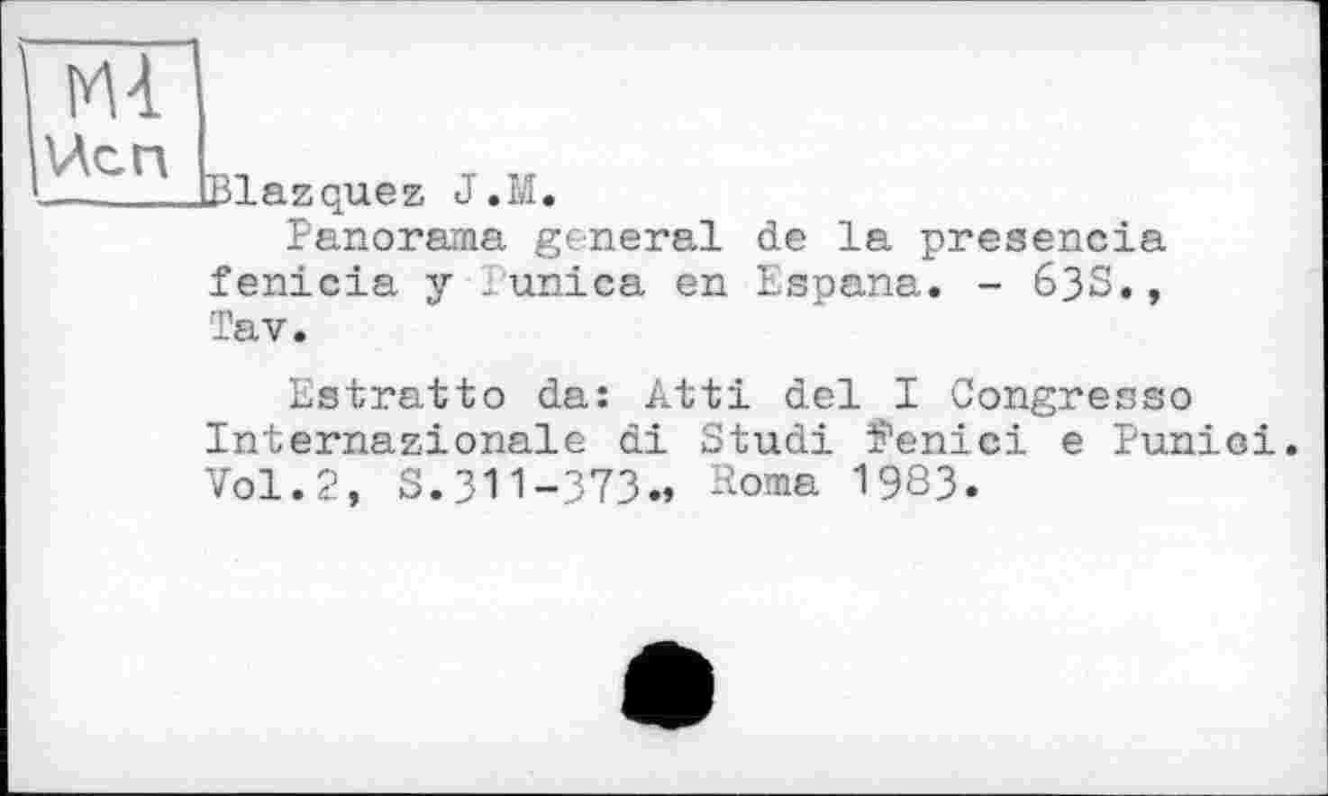 ﻿Mi
ЙСП
Blazquez J.M
Panorama general de la presencia fenicia y - unica en Espana. - 633.,
Tav.
Estratto da: Atti del I Congresso Internationale di Studi îenici e Punioi. Vol. 2, S. 311-373.» -bma 1983.